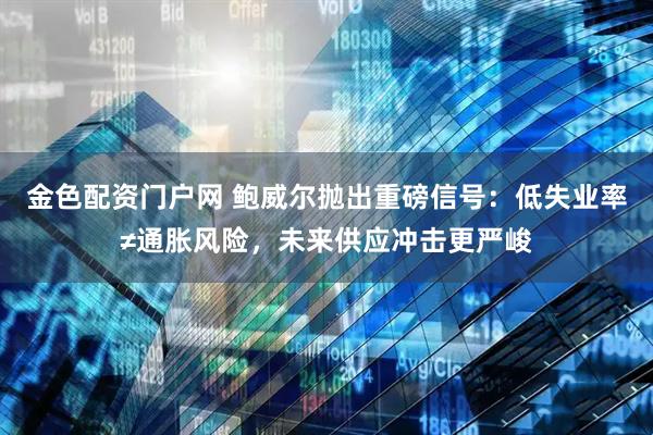金色配资门户网 鲍威尔抛出重磅信号：低失业率≠通胀风险，未来供应冲击更严峻