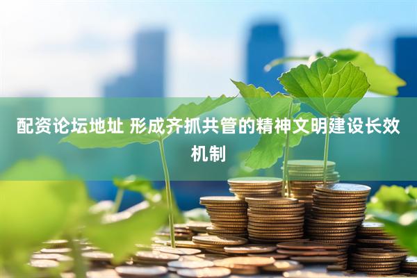 配资论坛地址 形成齐抓共管的精神文明建设长效机制