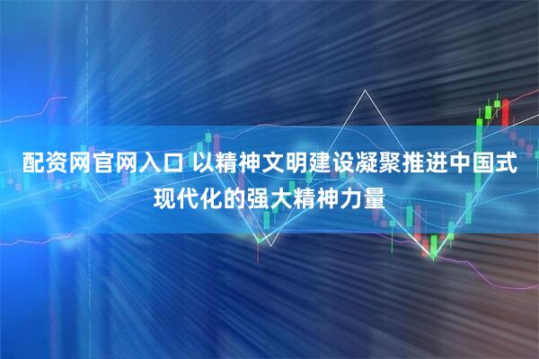 配资网官网入口 以精神文明建设凝聚推进中国式现代化的强大精神力量