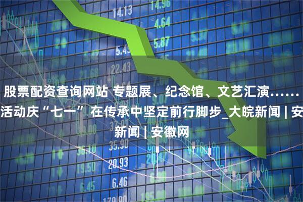 股票配资查询网站 专题展、纪念馆、文艺汇演……多样活动庆“七一” 在传承中坚定前行脚步_大皖新闻 | 安徽网