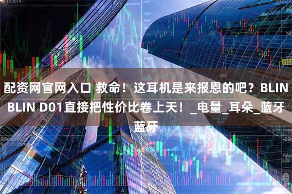 配资网官网入口 救命！这耳机是来报恩的吧？BLINBLIN D01直接把性价比卷上天！_电量_耳朵_蓝牙