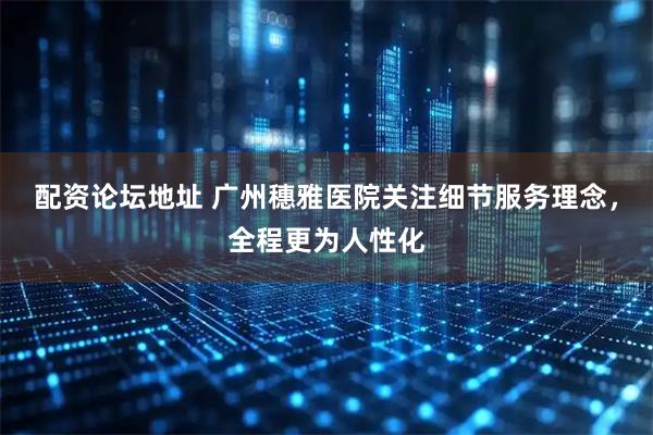 配资论坛地址 广州穗雅医院关注细节服务理念，全程更为人性化