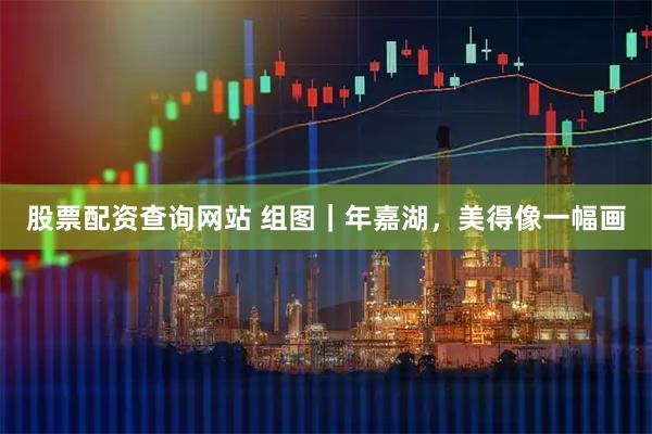 股票配资查询网站 组图｜年嘉湖，美得像一幅画